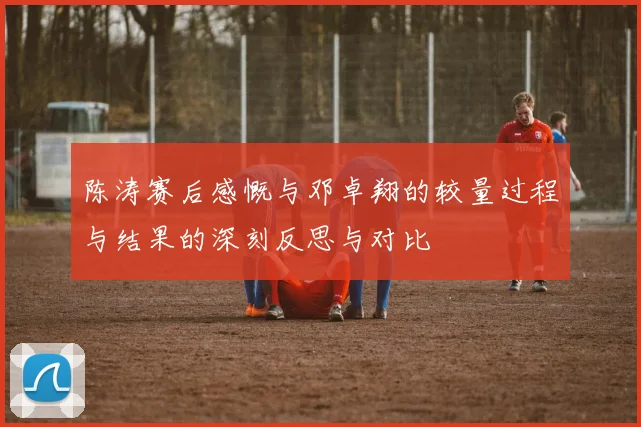 陈涛赛后感慨与邓卓翔的较量过程与结果的深刻反思与对比
