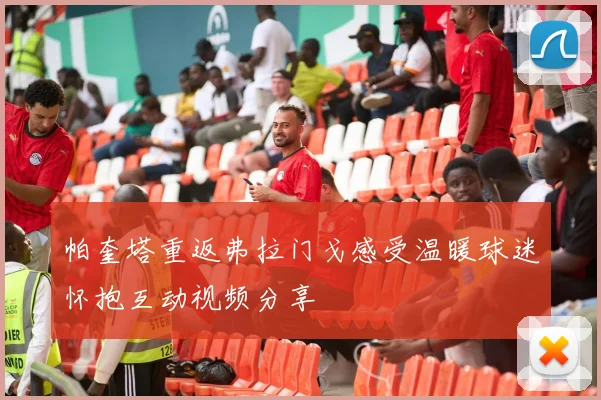 帕奎塔重返弗拉门戈感受温暖球迷怀抱互动视频分享