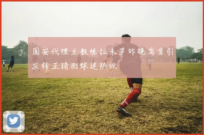 国安代理主教练拉米罗昨晚离京引发转正猜测球迷热议