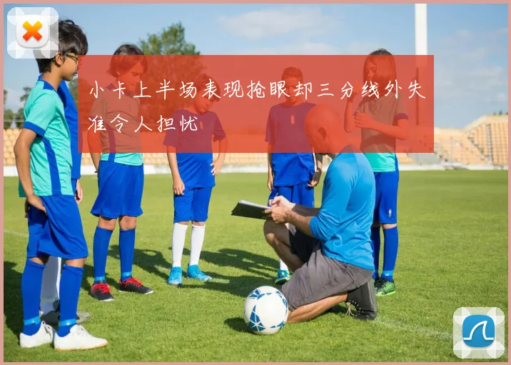 小卡上半场表现抢眼却三分线外失准令人担忧