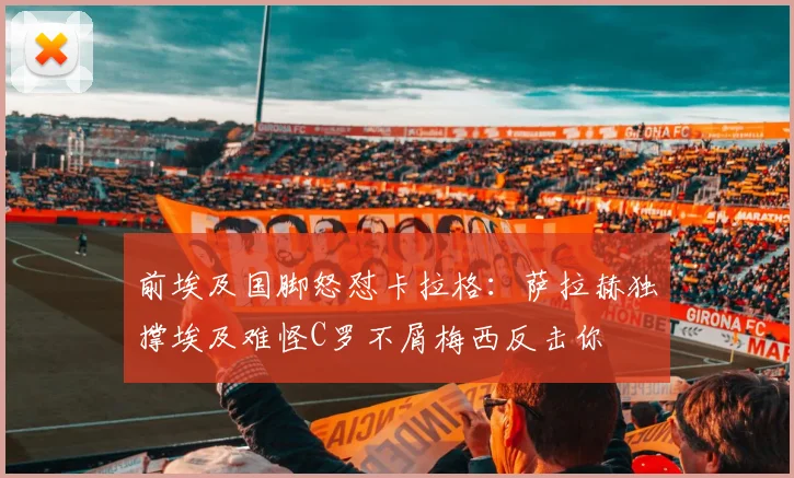 前埃及国脚怒怼卡拉格：萨拉赫独撑埃及难怪C罗不屑梅西反击你
