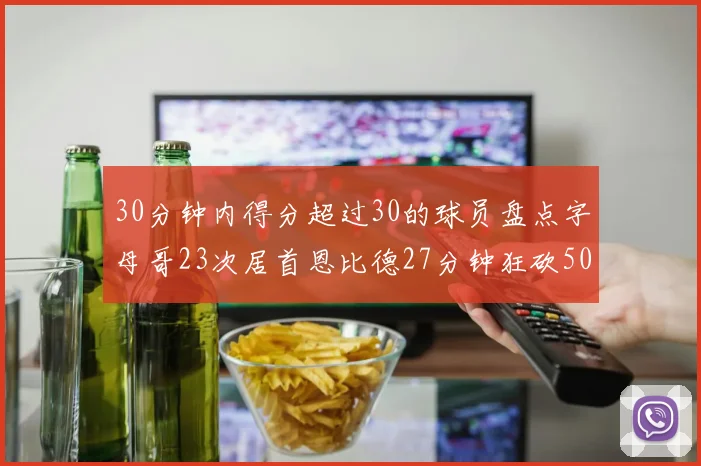30分钟内得分超过30的球员盘点字母哥23次居首恩比德27分钟狂砍50分