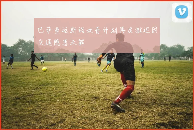 巴萨重返新诺坎普计划再度推迟因交通隐患未解