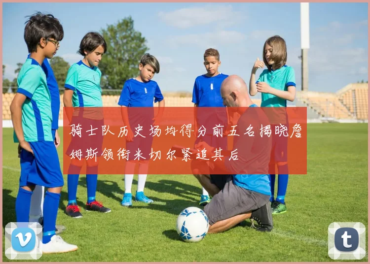 骑士队历史场均得分前五名揭晓詹姆斯领衔米切尔紧追其后