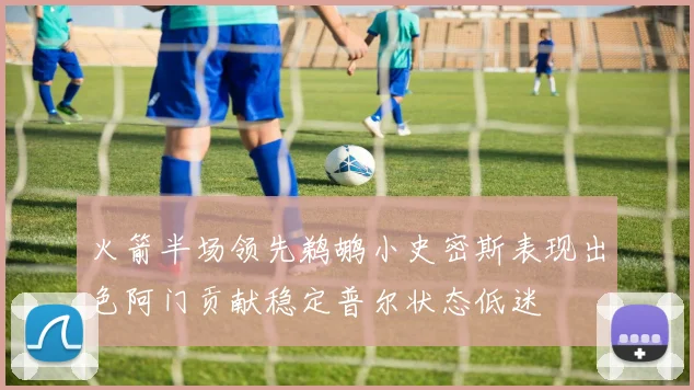 火箭半场领先鹈鹕小史密斯表现出色阿门贡献稳定普尔状态低迷