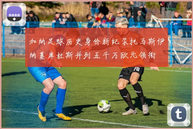加纳足球历史身价新纪录托马斯伊纳基库杜斯并列五千万欧元领衔