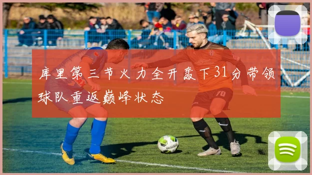 库里第三节火力全开轰下31分带领球队重返巅峰状态