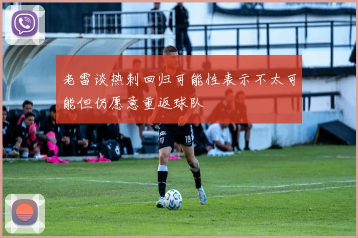 老雷谈热刺回归可能性表示不太可能但仍愿意重返球队