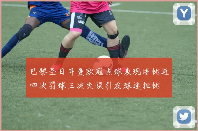 巴黎圣日耳曼欧冠点球表现堪忧近四次罚球三次失误引发球迷担忧