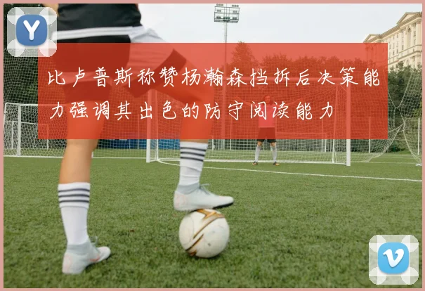 比卢普斯称赞杨瀚森挡拆后决策能力强调其出色的防守阅读能力