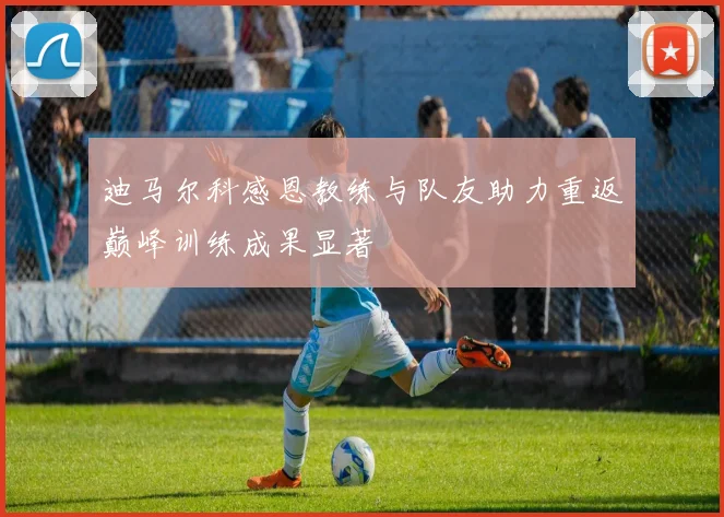迪马尔科感恩教练与队友助力重返巅峰训练成果显著