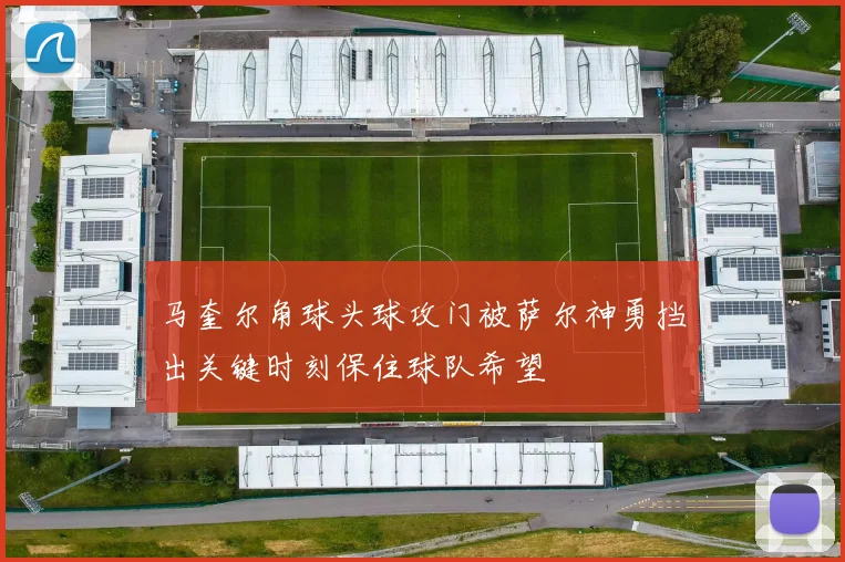 马奎尔角球头球攻门被萨尔神勇挡出关键时刻保住球队希望