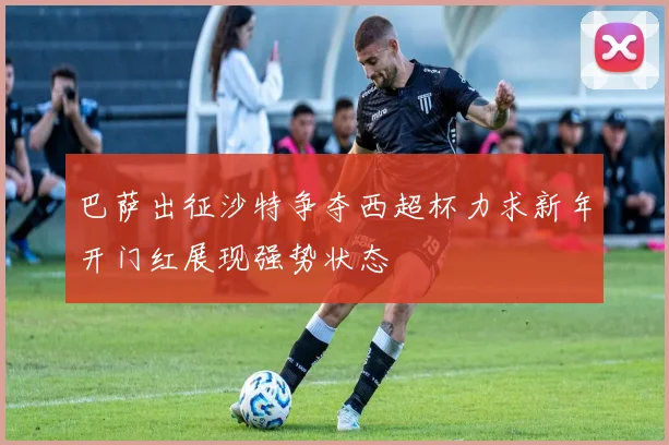 巴萨出征沙特争夺西超杯力求新年开门红展现强势状态
