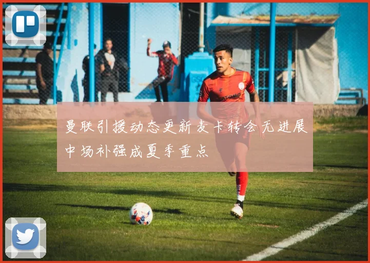 曼联引援动态更新麦卡转会无进展中场补强成夏季重点