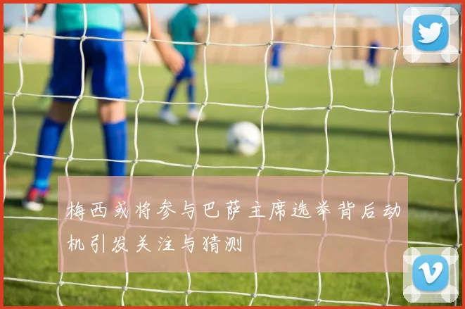 梅西或将参与巴萨主席选举背后动机引发关注与猜测