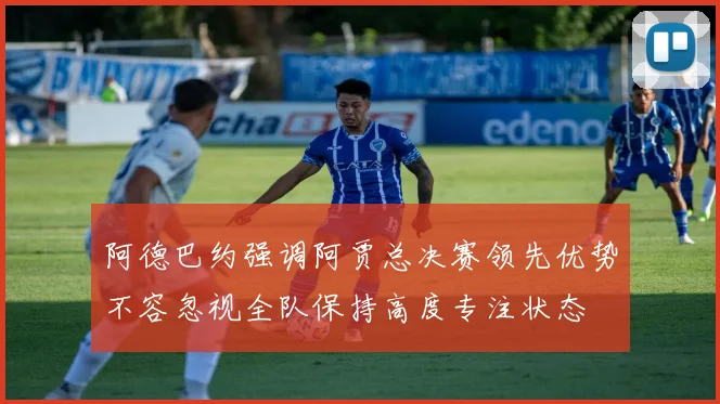 阿德巴约强调阿贾总决赛领先优势不容忽视全队保持高度专注状态