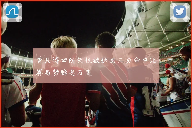 曾凡博回防失位被狄龙三分命中比赛局势瞬息万变