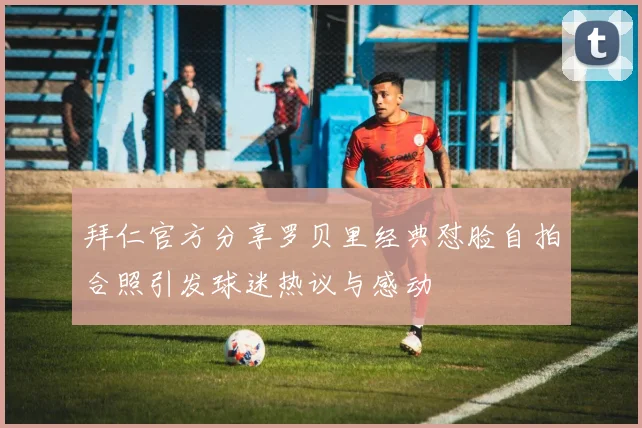 拜仁官方分享罗贝里经典怼脸自拍合照引发球迷热议与感动