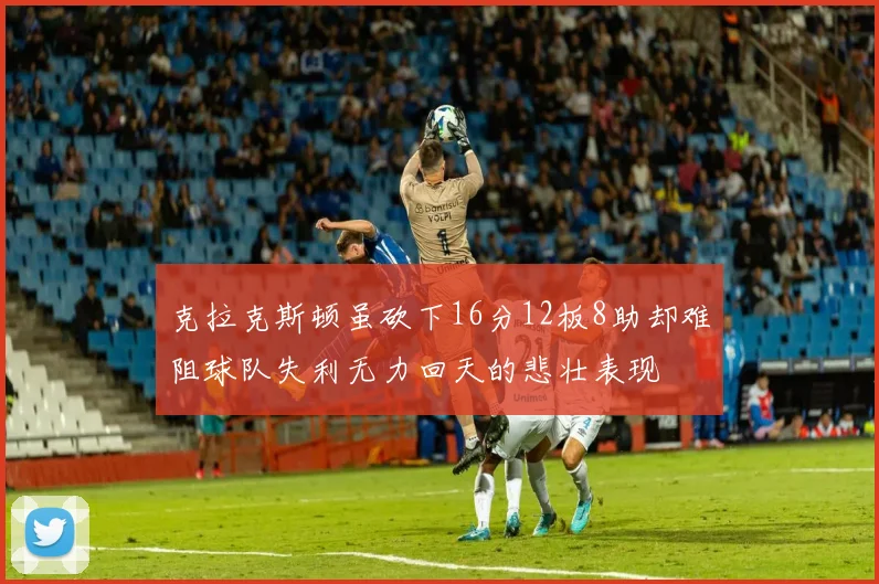 克拉克斯顿虽砍下16分12板8助却难阻球队失利无力回天的悲壮表现