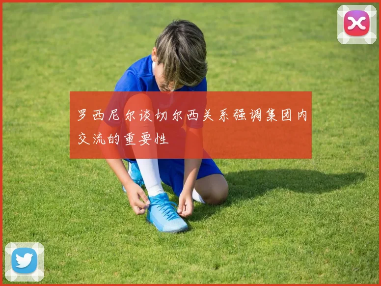 罗西尼尔谈切尔西关系强调集团内交流的重要性