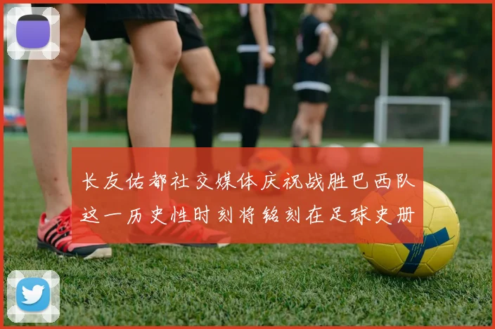 长友佑都社交媒体庆祝战胜巴西队这一历史性时刻将铭刻在足球史册中