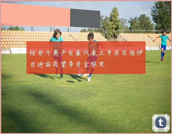 恰尔汗奥卢自豪代表土耳其百场伊尔迪兹有望争夺金球奖