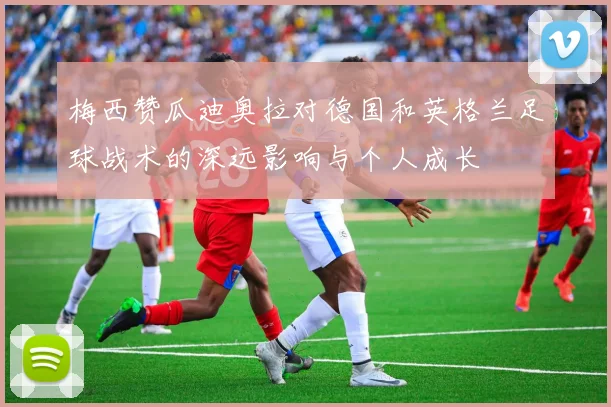 梅西赞瓜迪奥拉对德国和英格兰足球战术的深远影响与个人成长