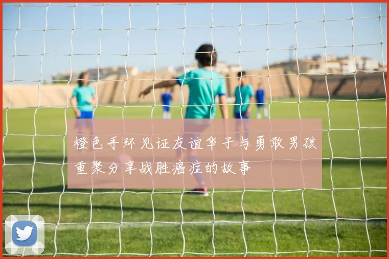 橙色手环见证友谊华子与勇敢男孩重聚分享战胜癌症的故事