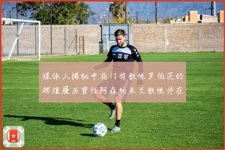 媒体人揭秘申花门将教练罗伯茨的辉煌履历曾任阿森纳米兰教练并在华夏执教