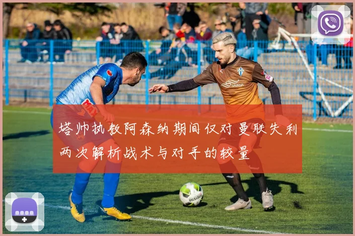 塔帅执教阿森纳期间仅对曼联失利两次解析战术与对手的较量