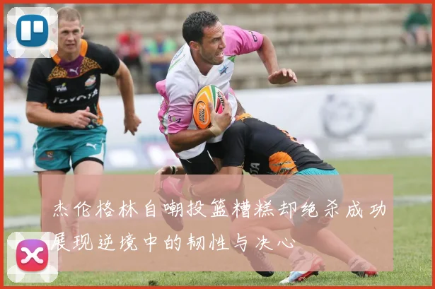 杰伦格林自嘲投篮糟糕却绝杀成功展现逆境中的韧性与决心