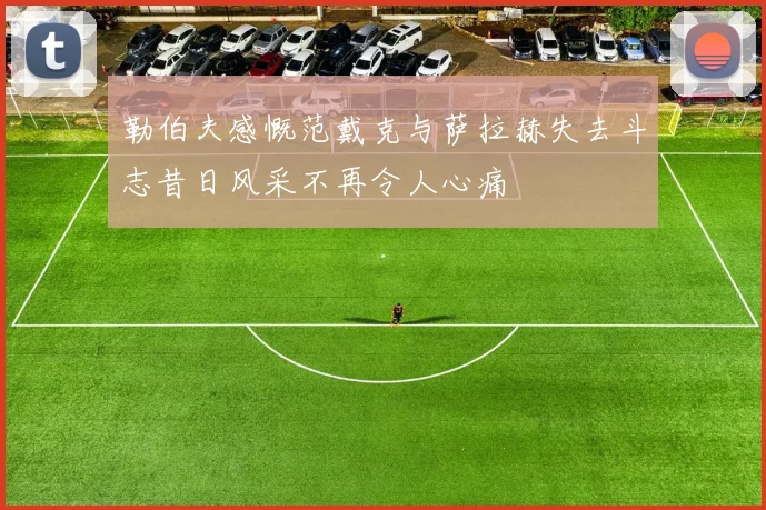 勒伯夫感慨范戴克与萨拉赫失去斗志昔日风采不再令人心痛