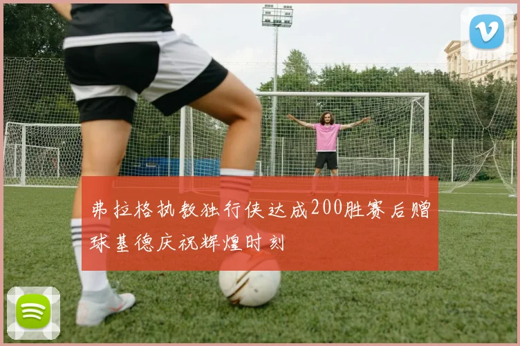 弗拉格执教独行侠达成200胜赛后赠球基德庆祝辉煌时刻