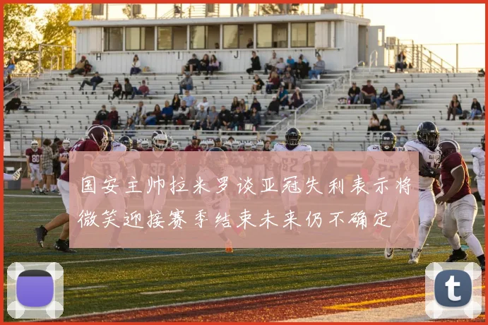 国安主帅拉米罗谈亚冠失利表示将微笑迎接赛季结束未来仍不确定