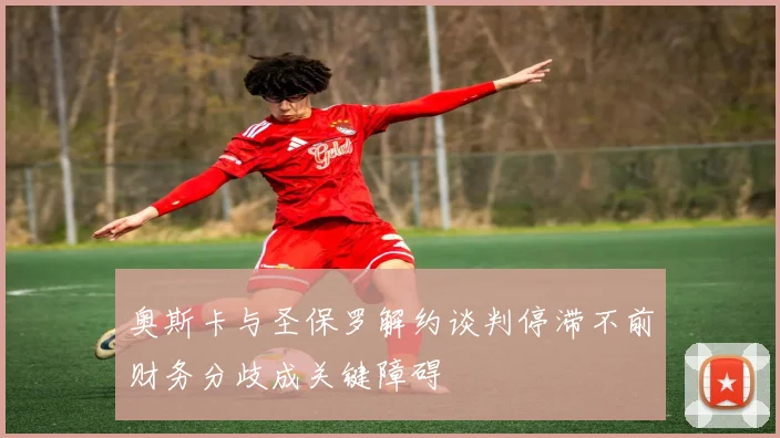 奥斯卡与圣保罗解约谈判停滞不前财务分歧成关键障碍