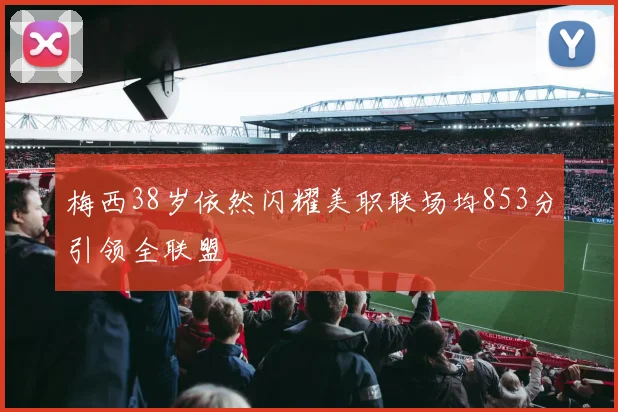 梅西38岁依然闪耀美职联场均853分引领全联盟