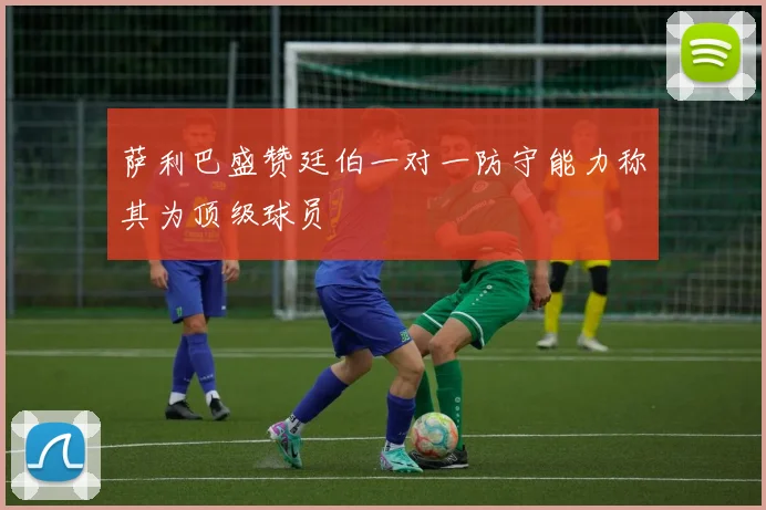 萨利巴盛赞廷伯一对一防守能力称其为顶级球员