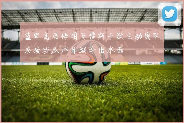 蓝军高层传闻马雷斯卡欲主动离队或接班瓜帅计划浮出水面