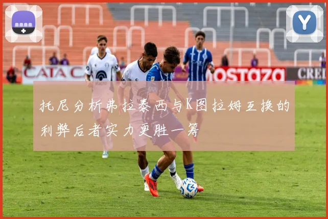 托尼分析弗拉泰西与K图拉姆互换的利弊后者实力更胜一筹