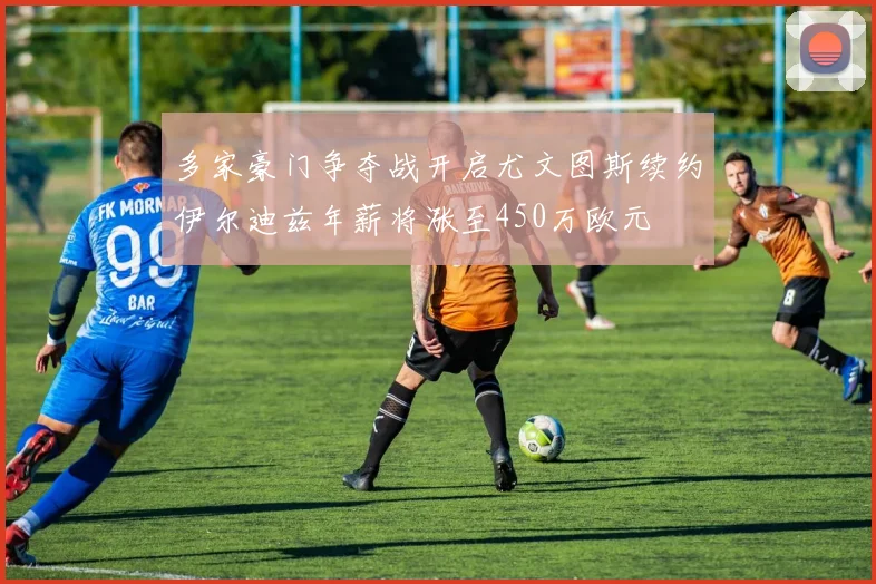多家豪门争夺战开启尤文图斯续约伊尔迪兹年薪将涨至450万欧元