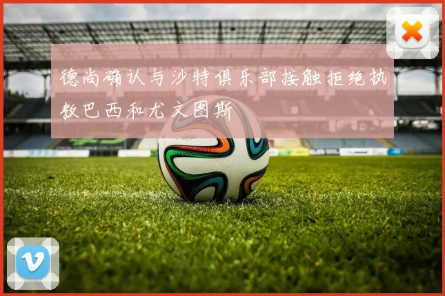 德尚确认与沙特俱乐部接触拒绝执教巴西和尤文图斯